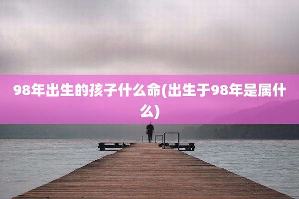 98年出生的孩子什么命(出生于98年是属什么)