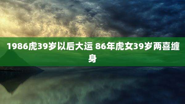 1986虎39岁以后大运 86年虎女39岁两喜缠身