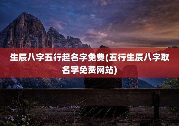 生辰八字五行起名字免费(五行生辰八字取名字免费网站)