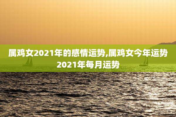 属鸡女2021年的感情运势,属鸡女今年运势2021年每月运势