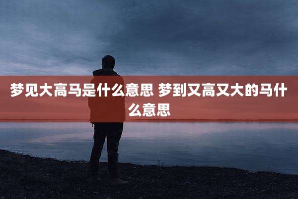 梦见大高马是什么意思 梦到又高又大的马什么意思