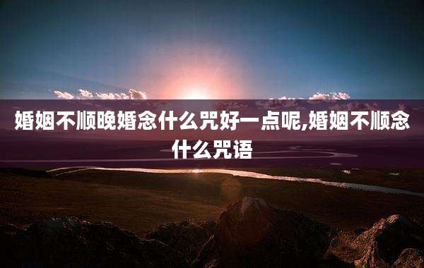 婚姻不顺晚婚念什么咒好一点呢,婚姻不顺念什么咒语