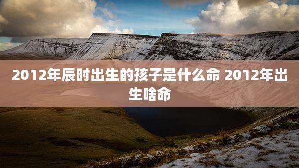 2012年辰时出生的孩子是什么命 2012年出生啥命
