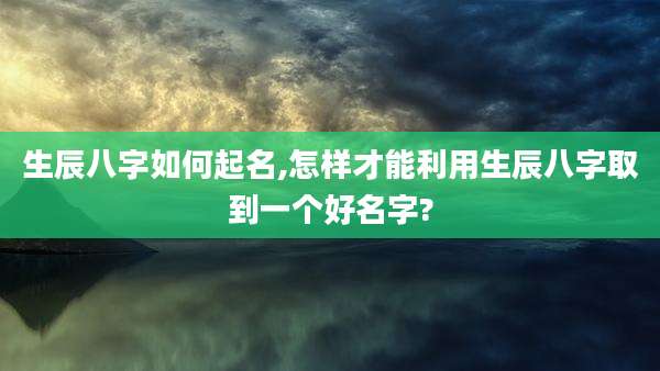 生辰八字如何起名,怎样才能利用生辰八字取到一个好名字?