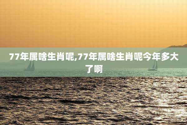 77年属啥生肖呢,77年属啥生肖呢今年多大了啊