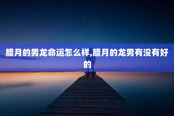 腊月的男龙命运怎么样,腊月的龙男有没有好的