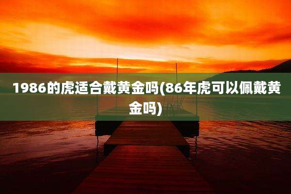 1986的虎适合戴黄金吗(86年虎可以佩戴黄金吗)