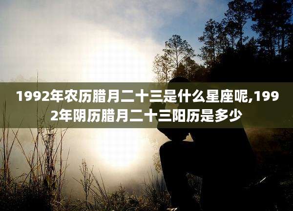 1992年农历腊月二十三是什么星座呢,1992年阴历腊月二十三阳历是多少