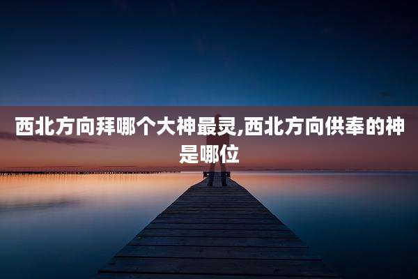 西北方向拜哪个大神最灵,西北方向供奉的神是哪位