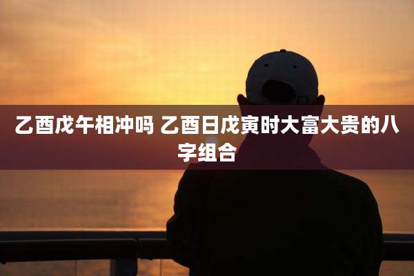 乙酉戊午相冲吗 乙酉日戊寅时大富大贵的八字组合