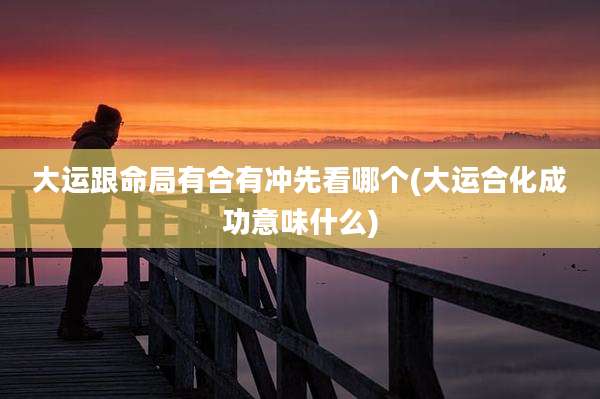 大运跟命局有合有冲先看哪个(大运合化成功意味什么)