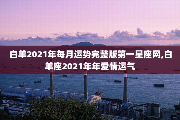 白羊2021年每月运势完整版第一星座网,白羊座2021年年爱情运气