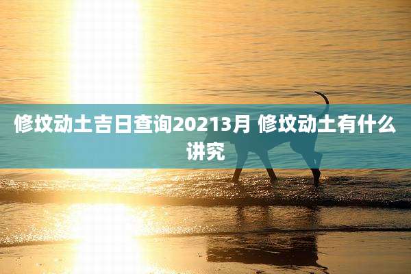 修坟动土吉日查询20213月 修坟动土有什么讲究