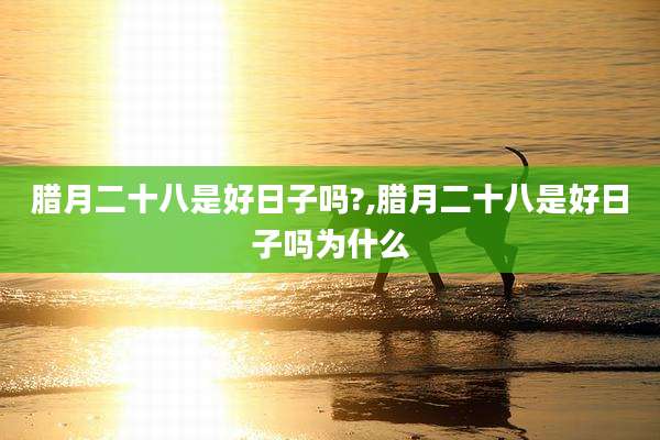腊月二十八是好日子吗?,腊月二十八是好日子吗为什么