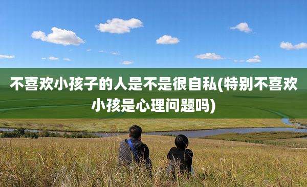 不喜欢小孩子的人是不是很自私(特别不喜欢小孩是心理问题吗)