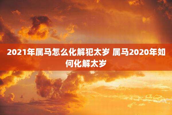 2021年属马怎么化解犯太岁 属马2020年如何化解太岁