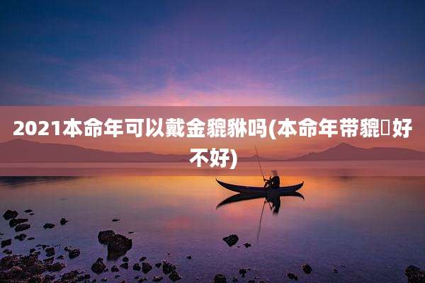2021本命年可以戴金貔貅吗(本命年带貔恘好不好)