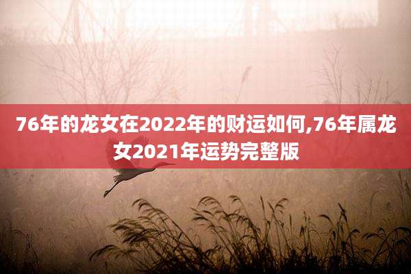 76年的龙女在2022年的财运如何,76年属龙女2021年运势完整版