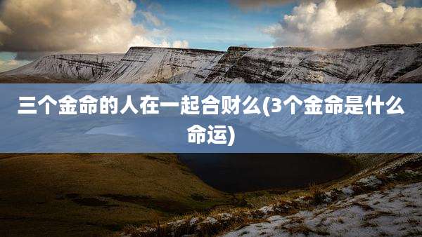 三个金命的人在一起合财么(3个金命是什么命运)