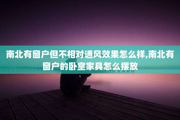 南北有窗户但不相对通风效果怎么样,南北有窗户的卧室家具怎么摆放