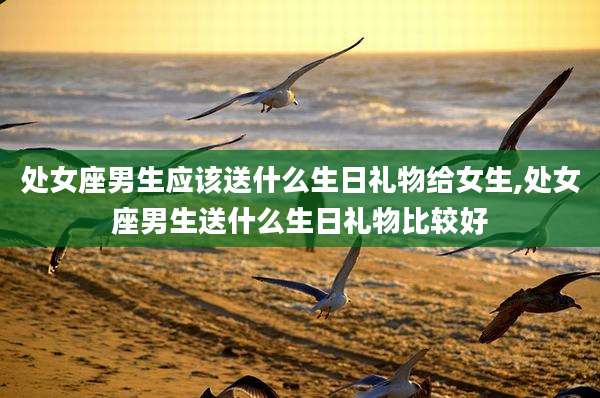 处女座男生应该送什么生日礼物给女生,处女座男生送什么生日礼物比较好