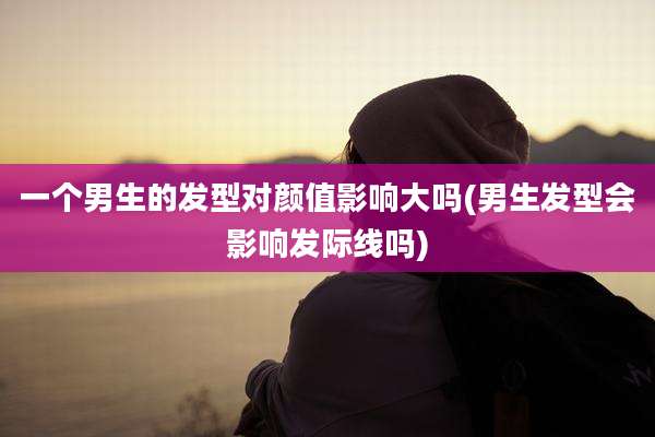 一个男生的发型对颜值影响大吗(男生发型会影响发际线吗)