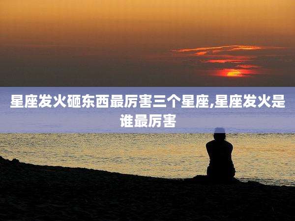 星座发火砸东西最厉害三个星座,星座发火是谁最厉害