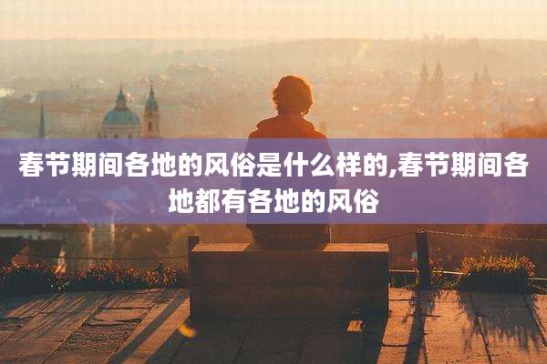 春节期间各地的风俗是什么样的,春节期间各地都有各地的风俗