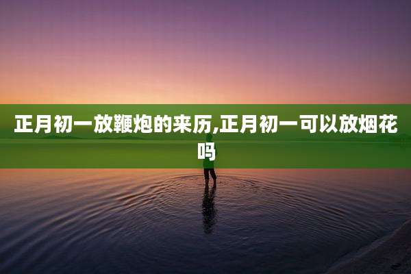 正月初一放鞭炮的来历,正月初一可以放烟花吗
