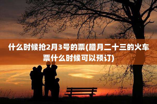 什么时候抢2月3号的票(腊月二十三的火车票什么时候可以预订)