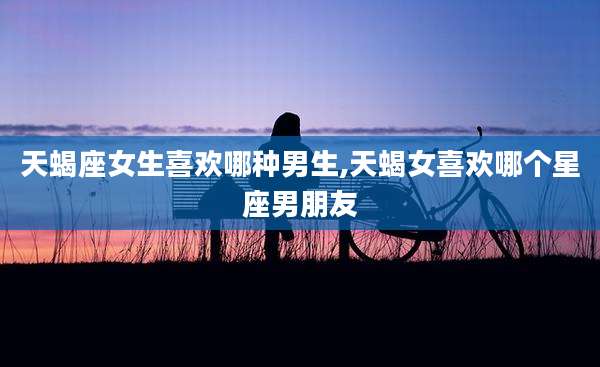 天蝎座女生喜欢哪种男生,天蝎女喜欢哪个星座男朋友