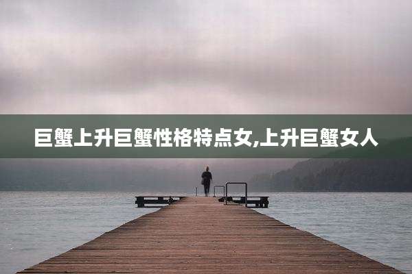 巨蟹上升巨蟹性格特点女,上升巨蟹女人
