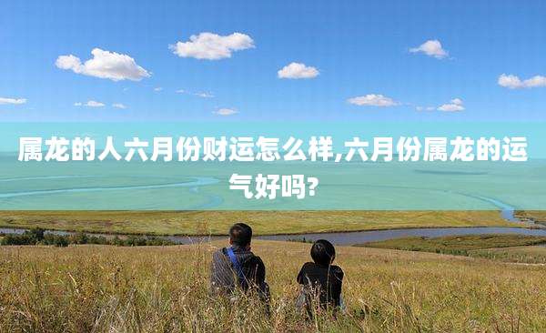 属龙的人六月份财运怎么样,六月份属龙的运气好吗?