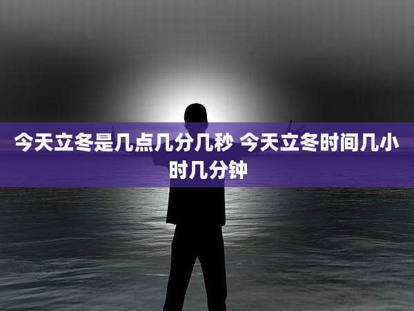 今天立冬是几点几分几秒 今天立冬时间几小时几分钟