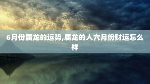6月份属龙的运势,属龙的人六月份财运怎么样