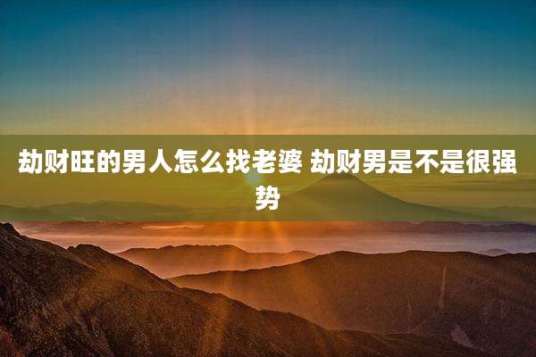 劫财旺的男人怎么找老婆 劫财男是不是很强势
