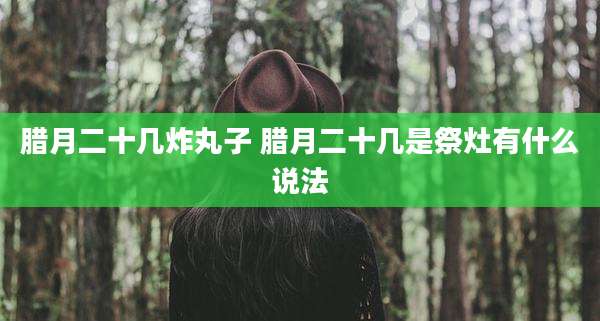 腊月二十几炸丸子 腊月二十几是祭灶有什么说法