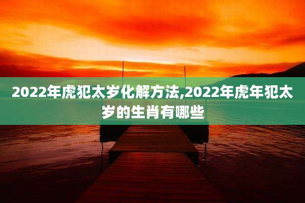 2022年虎犯太岁化解方法,2022年虎年犯太岁的生肖有哪些
