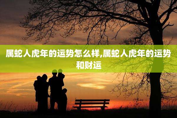 属蛇人虎年的运势怎么样,属蛇人虎年的运势和财运