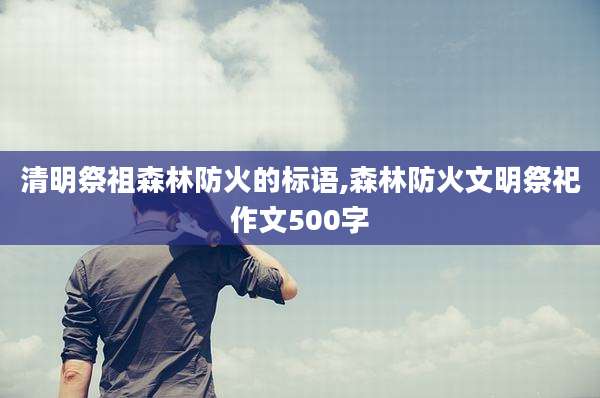 清明祭祖森林防火的标语,森林防火文明祭祀作文500字