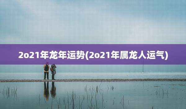 2o21年龙年运势(2o21年属龙人运气)