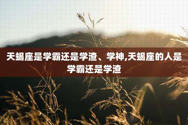 天蝎座是学霸还是学渣、学神,天蝎座的人是学霸还是学渣