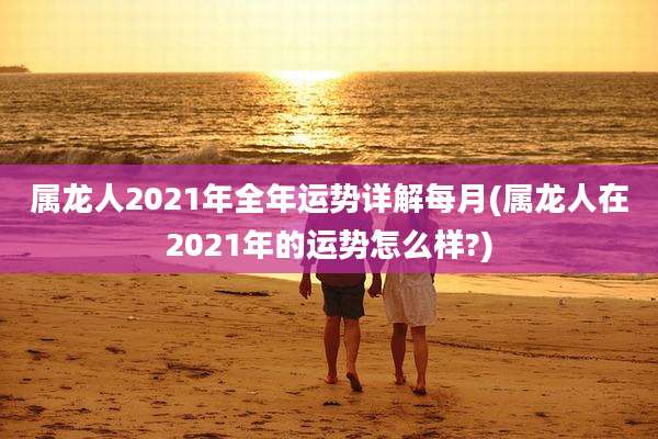 属龙人2021年全年运势详解每月(属龙人在2021年的运势怎么样?)
