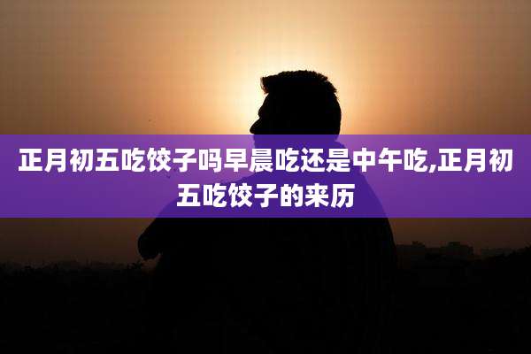 正月初五吃饺子吗早晨吃还是中午吃,正月初五吃饺子的来历