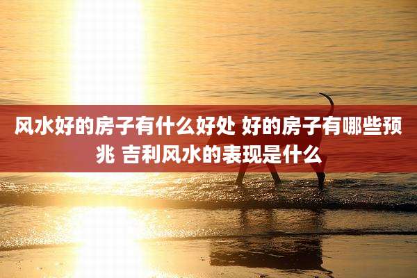 风水好的房子有什么好处 好的房子有哪些预兆 吉利风水的表现是什么