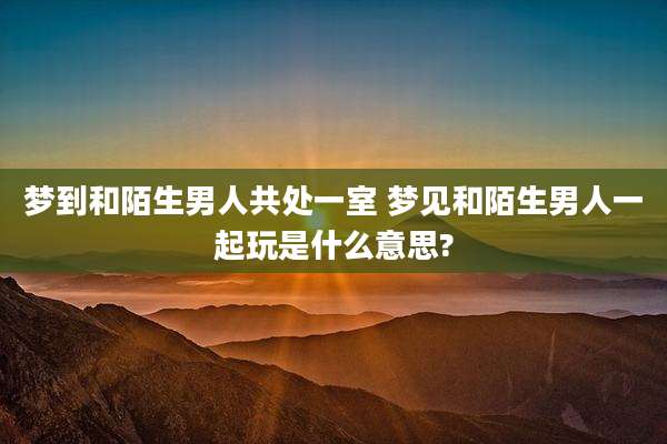 梦到和陌生男人共处一室 梦见和陌生男人一起玩是什么意思?