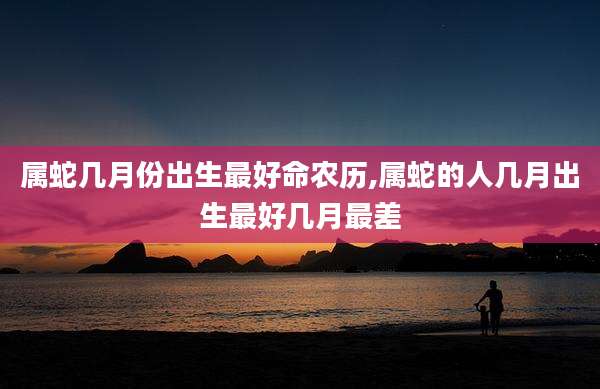 属蛇几月份出生最好命农历,属蛇的人几月出生最好几月最差