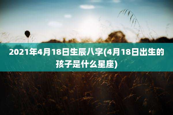 2021年4月18日生辰八字(4月18日出生的孩子是什么星座)
