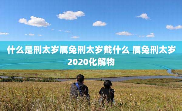 什么是刑太岁属兔刑太岁戴什么 属兔刑太岁2020化解物