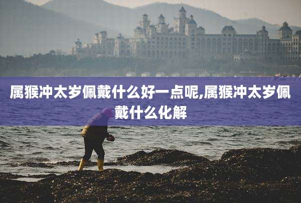 属猴冲太岁佩戴什么好一点呢,属猴冲太岁佩戴什么化解